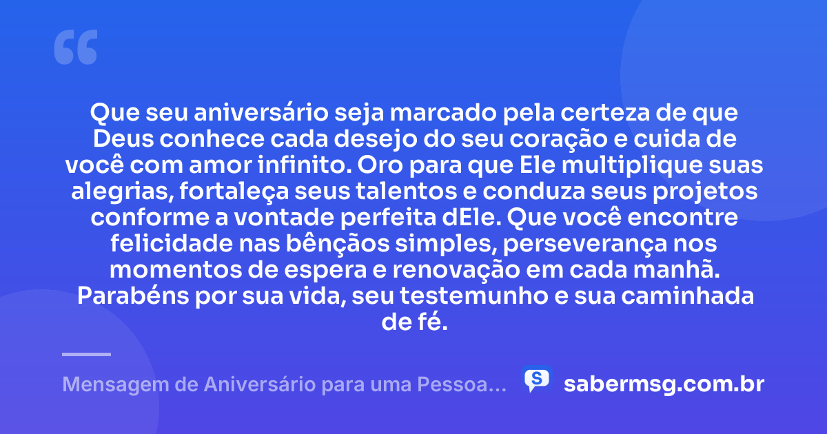 Que seu aniversário seja marcado pela certeza de que Deus conhece cada desejo do seu coração e cuida de você com amor infinito. Oro para que Ele multiplique suas alegrias, fortaleça seus talentos e conduza seus projetos conforme a vontade perfeita dEle. Que você encontre felicidade nas bênçãos simples, perseverança nos momentos de espera e renovação em cada manhã. Parabéns por sua vida, seu testemunho e sua caminhada de fé. — Mensagem de Aniversário para uma Pessoa Especial Evangélica
