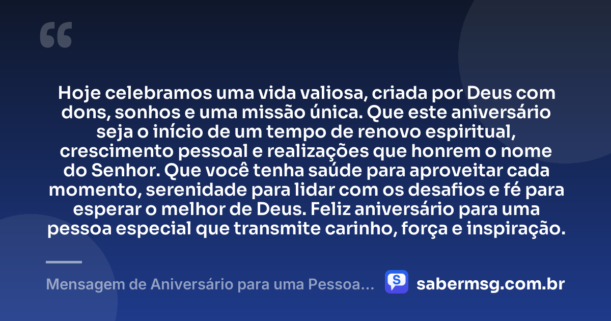 Hoje celebramos uma vida valiosa, criada por Deus com dons, sonhos e uma missão única. Que este aniversário seja o início de um tempo de renovo espiritual, crescimento pessoal e realizações que honrem o nome do Senhor. Que você tenha saúde para aproveitar cada momento, serenidade para lidar com os desafios e fé para esperar o melhor de Deus. Feliz aniversário para uma pessoa especial que transmite carinho, força e inspiração. — Mensagem de Aniversário para uma Pessoa Especial Evangélica