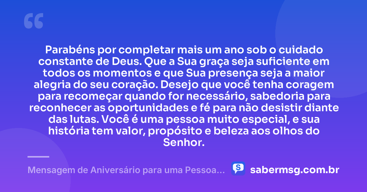 Parabéns por completar mais um ano sob o cuidado constante de Deus. Que a Sua graça seja suficiente em todos os momentos e que Sua presença seja a maior alegria do seu coração. Desejo que você tenha coragem para recomeçar quando for necessário, sabedoria para reconhecer as oportunidades e fé para não desistir diante das lutas. Você é uma pessoa muito especial, e sua história tem valor, propósito e beleza aos olhos do Senhor. — Mensagem de Aniversário para uma Pessoa Especial Evangélica
