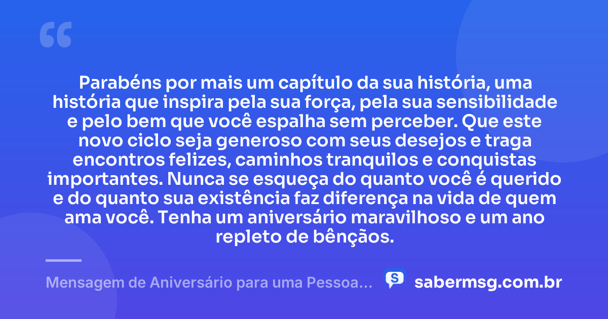 Parabéns por mais um capítulo da sua história, uma história que inspira pela sua força, pela sua sensibilidade e pelo bem que você espalha sem perceber. Que este novo ciclo seja generoso com seus desejos e traga encontros felizes, caminhos tranquilos e conquistas importantes. Nunca se esqueça do quanto você é querido e do quanto sua existência faz diferença na vida de quem ama você. Tenha um aniversário maravilhoso e um ano repleto de bênçãos. — Mensagem de Aniversário para uma Pessoa Especial para WhatsApp