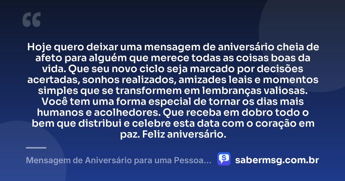 Hoje quero deixar uma mensagem de aniversário cheia de afeto para alguém que merece todas as coisas boas da vida. Que seu novo ciclo seja marcado por decisões acertadas, sonhos realizados, amizades leais e momentos simples que se transformem em lembranças valiosas. Você tem uma forma especial de tornar os dias mais humanos e acolhedores. Que receba em dobro todo o bem que distribui e celebre esta data com o coração em paz. Feliz aniversário. — Mensagem de Aniversário para uma Pessoa Especial para WhatsApp