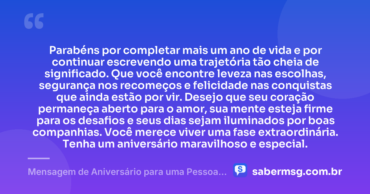 Parabéns por completar mais um ano de vida e por continuar escrevendo uma trajetória tão cheia de significado. Que você encontre leveza nas escolhas, segurança nos recomeços e felicidade nas conquistas que ainda estão por vir. Desejo que seu coração permaneça aberto para o amor, sua mente esteja firme para os desafios e seus dias sejam iluminados por boas companhias. Você merece viver uma fase extraordinária. Tenha um aniversário maravilhoso e especial. — Mensagem de Aniversário para uma Pessoa Especial para WhatsApp