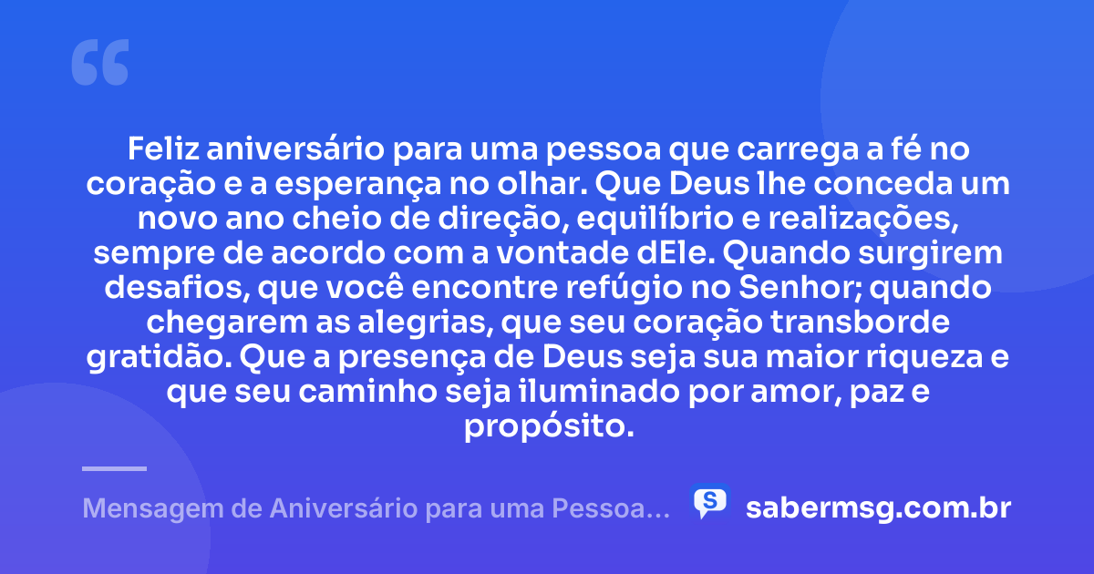 Feliz aniversário para uma pessoa que carrega a fé no coração e a esperança no olhar. Que Deus lhe conceda um novo ano cheio de direção, equilíbrio e realizações, sempre de acordo com a vontade dEle. Quando surgirem desafios, que você encontre refúgio no Senhor; quando chegarem as alegrias, que seu coração transborde gratidão. Que a presença de Deus seja sua maior riqueza e que seu caminho seja iluminado por amor, paz e propósito. — Mensagem de Aniversário para uma Pessoa Evangélica