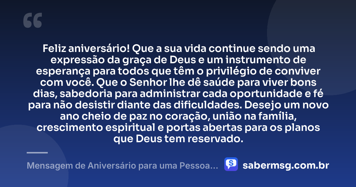Feliz aniversário! Que a sua vida continue sendo uma expressão da graça de Deus e um instrumento de esperança para todos que têm o privilégio de conviver com você. Que o Senhor lhe dê saúde para viver bons dias, sabedoria para administrar cada oportunidade e fé para não desistir diante das dificuldades. Desejo um novo ano cheio de paz no coração, união na família, crescimento espiritual e portas abertas para os planos que Deus tem reservado. — Mensagem de Aniversário para uma Pessoa Evangélica