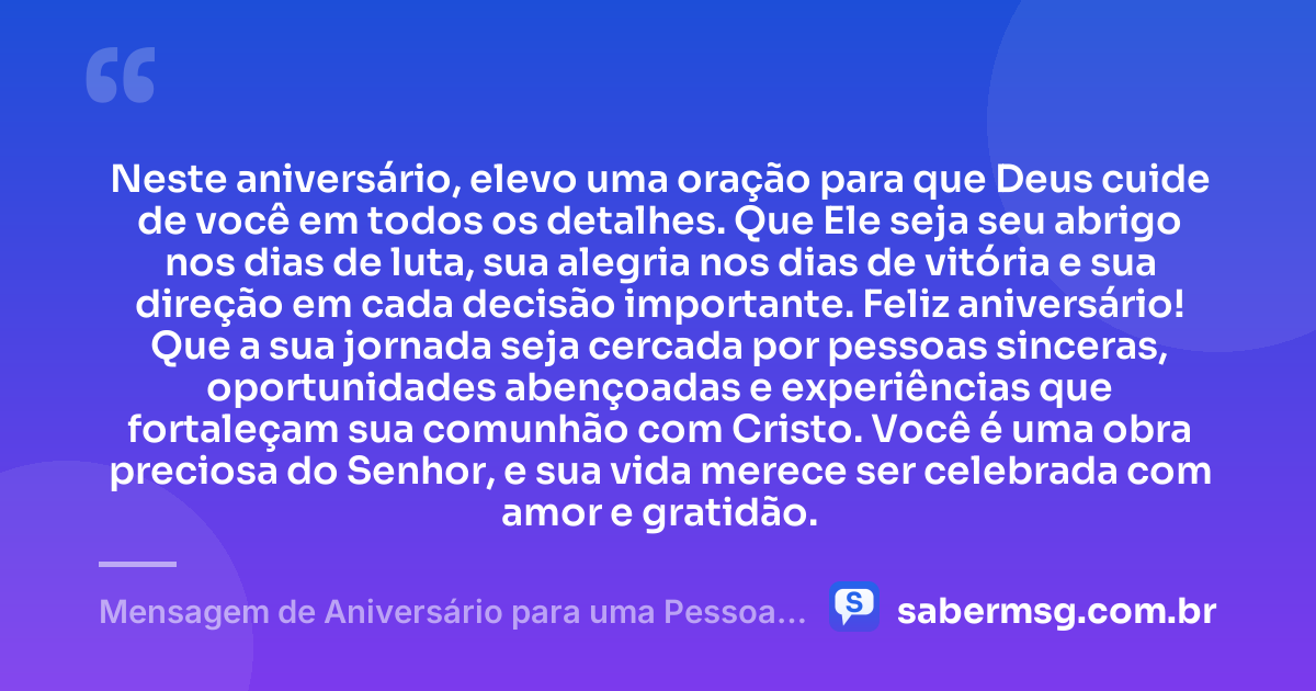 Neste aniversário, elevo uma oração para que Deus cuide de você em todos os detalhes. Que Ele seja seu abrigo nos dias de luta, sua alegria nos dias de vitória e sua direção em cada decisão importante. Feliz aniversário! Que a sua jornada seja cercada por pessoas sinceras, oportunidades abençoadas e experiências que fortaleçam sua comunhão com Cristo. Você é uma obra preciosa do Senhor, e sua vida merece ser celebrada com amor e gratidão. — Mensagem de Aniversário para uma Pessoa Evangélica