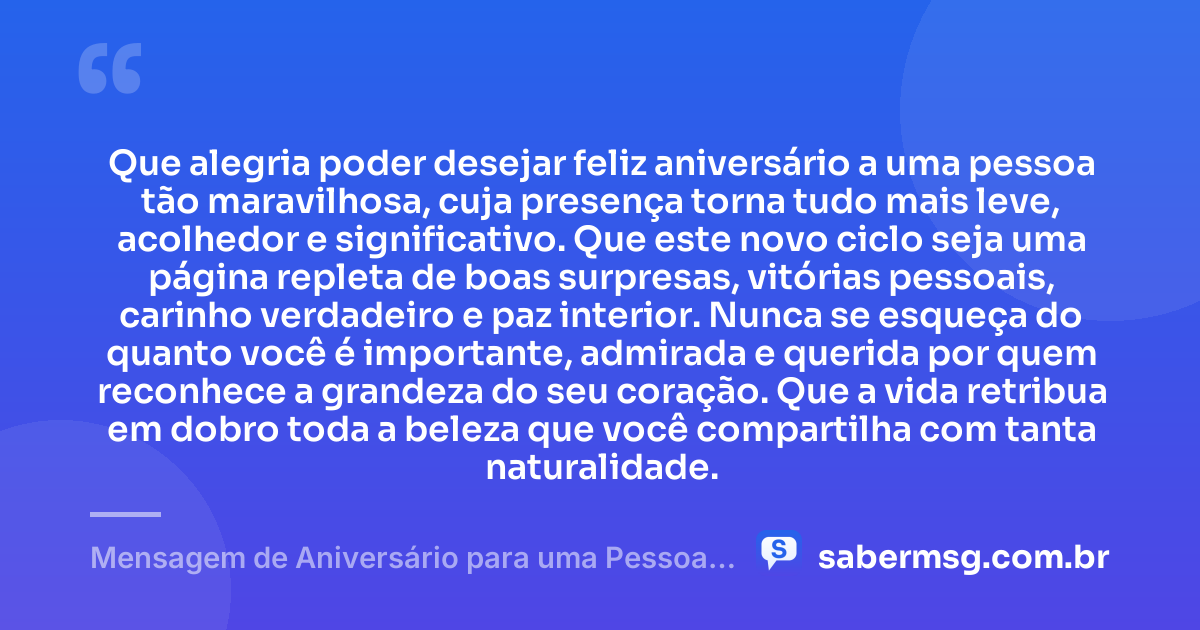 Que alegria poder desejar feliz aniversário a uma pessoa tão maravilhosa, cuja presença torna tudo mais leve, acolhedor e significativo. Que este novo ciclo seja uma página repleta de boas surpresas, vitórias pessoais, carinho verdadeiro e paz interior. Nunca se esqueça do quanto você é importante, admirada e querida por quem reconhece a grandeza do seu coração. Que a vida retribua em dobro toda a beleza que você compartilha com tanta naturalidade. — Mensagem de Aniversário para uma Pessoa Maravilhosa