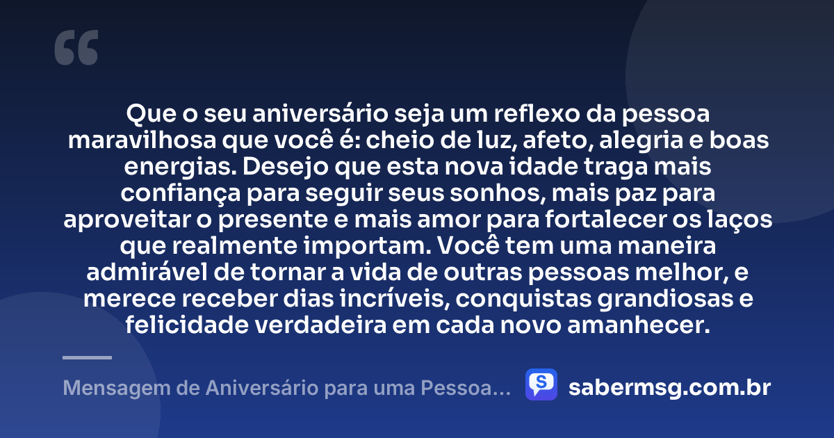 Que o seu aniversário seja um reflexo da pessoa maravilhosa que você é: cheio de luz, afeto, alegria e boas energias. Desejo que esta nova idade traga mais confiança para seguir seus sonhos, mais paz para aproveitar o presente e mais amor para fortalecer os laços que realmente importam. Você tem uma maneira admirável de tornar a vida de outras pessoas melhor, e merece receber dias incríveis, conquistas grandiosas e felicidade verdadeira em cada novo amanhecer. — Mensagem de Aniversário para uma Pessoa Maravilhosa