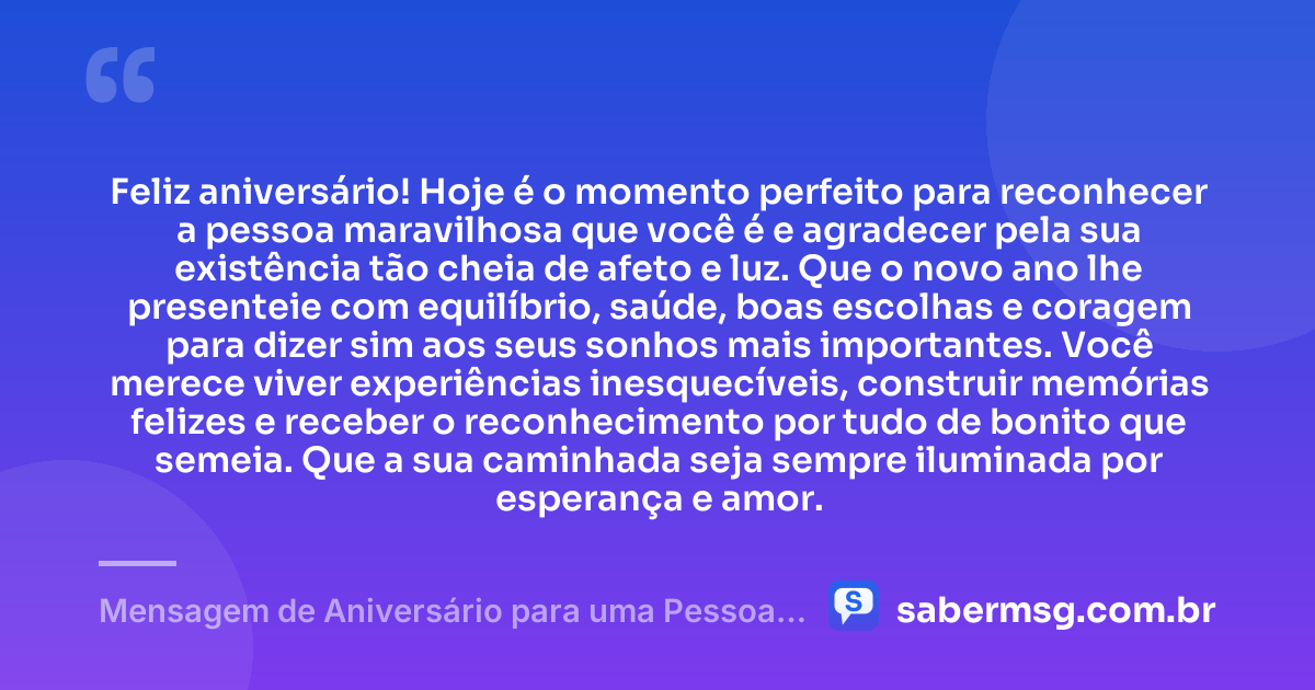 Feliz aniversário! Hoje é o momento perfeito para reconhecer a pessoa maravilhosa que você é e agradecer pela sua existência tão cheia de afeto e luz. Que o novo ano lhe presenteie com equilíbrio, saúde, boas escolhas e coragem para dizer sim aos seus sonhos mais importantes. Você merece viver experiências inesquecíveis, construir memórias felizes e receber o reconhecimento por tudo de bonito que semeia. Que a sua caminhada seja sempre iluminada por esperança e amor. — Mensagem de Aniversário para uma Pessoa Maravilhosa