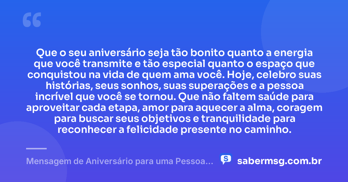 Que o seu aniversário seja tão bonito quanto a energia que você transmite e tão especial quanto o espaço que conquistou na vida de quem ama você. Hoje, celebro suas histórias, seus sonhos, suas superações e a pessoa incrível que você se tornou. Que não faltem saúde para aproveitar cada etapa, amor para aquecer a alma, coragem para buscar seus objetivos e tranquilidade para reconhecer a felicidade presente no caminho. — Mensagem de Aniversário para uma Pessoa Muito Especial