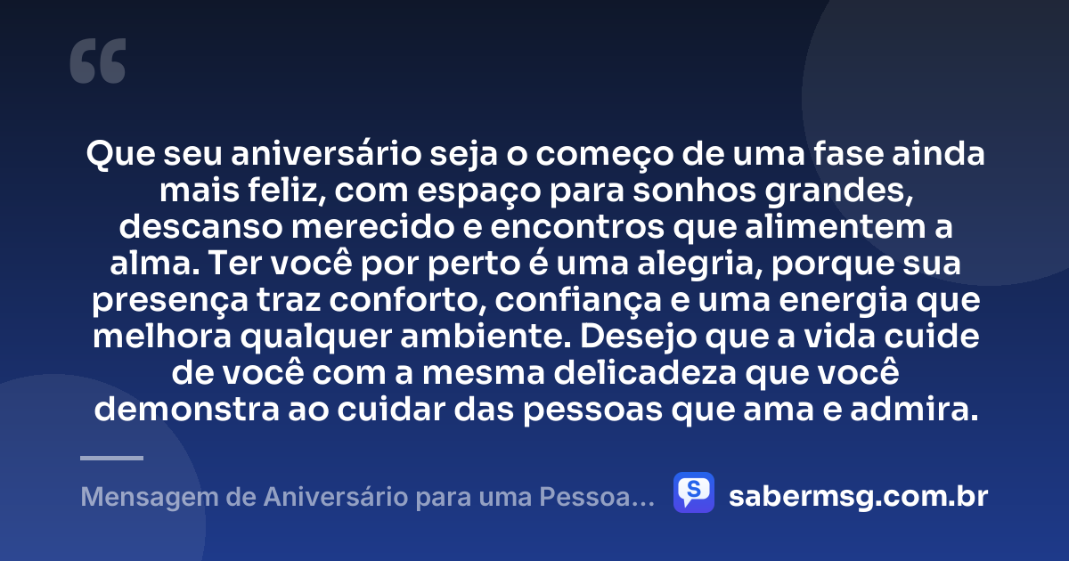 Que seu aniversário seja o começo de uma fase ainda mais feliz, com espaço para sonhos grandes, descanso merecido e encontros que alimentem a alma. Ter você por perto é uma alegria, porque sua presença traz conforto, confiança e uma energia que melhora qualquer ambiente. Desejo que a vida cuide de você com a mesma delicadeza que você demonstra ao cuidar das pessoas que ama e admira. — Mensagem de Aniversário para uma Pessoa Muito Especial