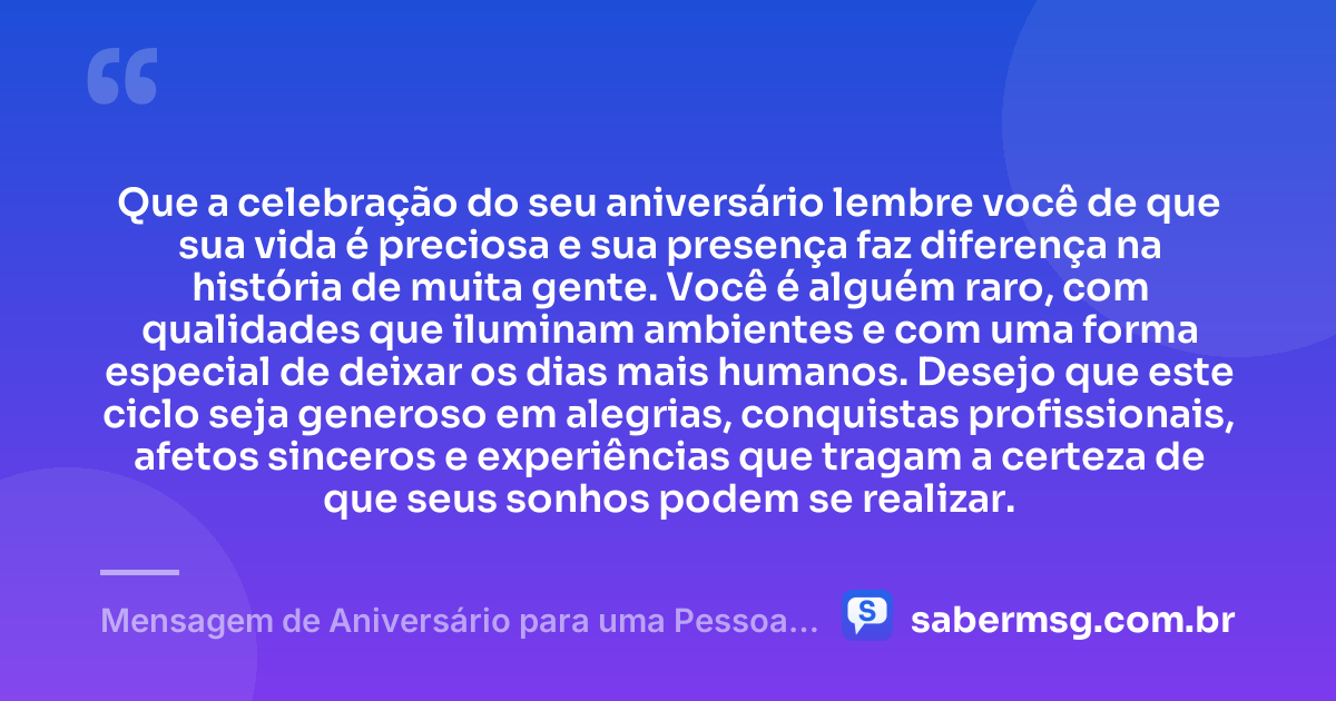 Que a celebração do seu aniversário lembre você de que sua vida é preciosa e sua presença faz diferença na história de muita gente. Você é alguém raro, com qualidades que iluminam ambientes e com uma forma especial de deixar os dias mais humanos. Desejo que este ciclo seja generoso em alegrias, conquistas profissionais, afetos sinceros e experiências que tragam a certeza de que seus sonhos podem se realizar. — Mensagem de Aniversário para uma Pessoa Muito Especial