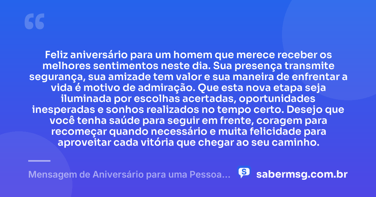 Feliz aniversário para um homem que merece receber os melhores sentimentos neste dia. Sua presença transmite segurança, sua amizade tem valor e sua maneira de enfrentar a vida é motivo de admiração. Que esta nova etapa seja iluminada por escolhas acertadas, oportunidades inesperadas e sonhos realizados no tempo certo. Desejo que você tenha saúde para seguir em frente, coragem para recomeçar quando necessário e muita felicidade para aproveitar cada vitória que chegar ao seu caminho. — Mensagem de Aniversário para uma Pessoa Muito Especial Homem