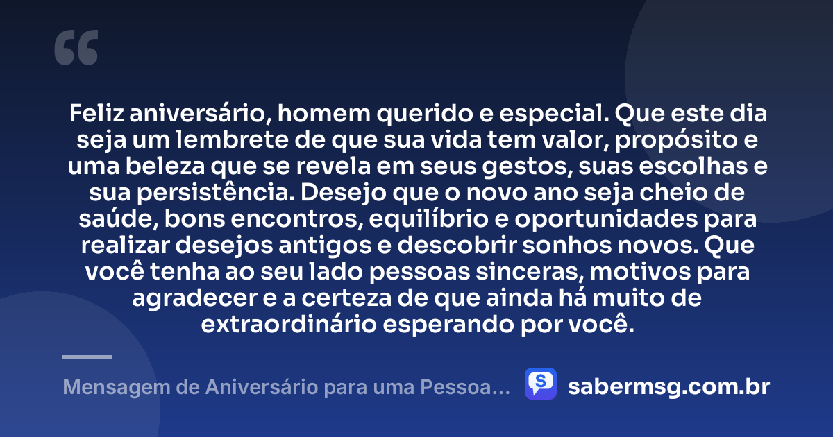 Feliz aniversário, homem querido e especial. Que este dia seja um lembrete de que sua vida tem valor, propósito e uma beleza que se revela em seus gestos, suas escolhas e sua persistência. Desejo que o novo ano seja cheio de saúde, bons encontros, equilíbrio e oportunidades para realizar desejos antigos e descobrir sonhos novos. Que você tenha ao seu lado pessoas sinceras, motivos para agradecer e a certeza de que ainda há muito de extraordinário esperando por você. — Mensagem de Aniversário para uma Pessoa Muito Especial Homem