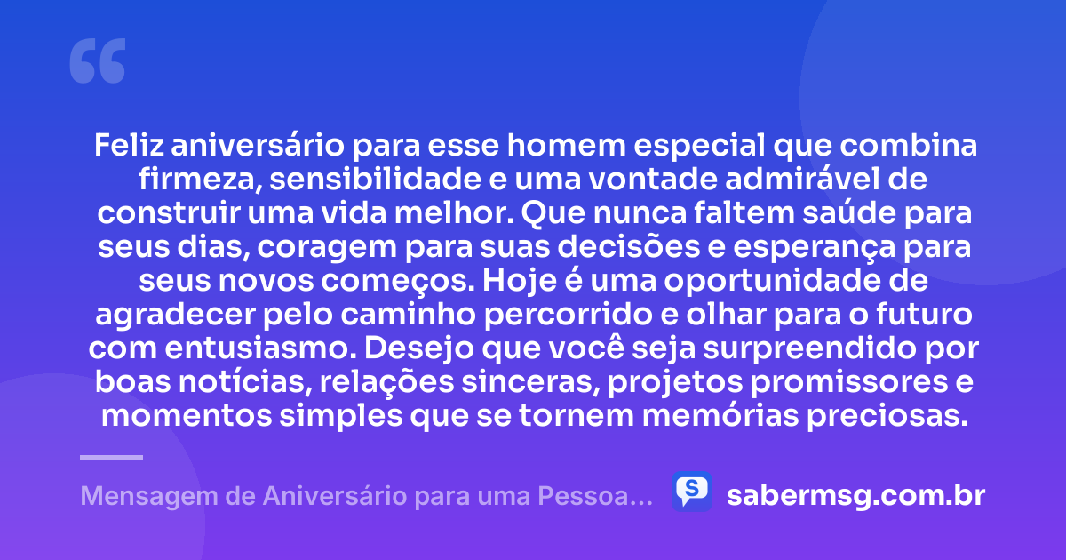 Feliz aniversário para esse homem especial que combina firmeza, sensibilidade e uma vontade admirável de construir uma vida melhor. Que nunca faltem saúde para seus dias, coragem para suas decisões e esperança para seus novos começos. Hoje é uma oportunidade de agradecer pelo caminho percorrido e olhar para o futuro com entusiasmo. Desejo que você seja surpreendido por boas notícias, relações sinceras, projetos promissores e momentos simples que se tornem memórias preciosas. — Mensagem de Aniversário para uma Pessoa Muito Especial Homem