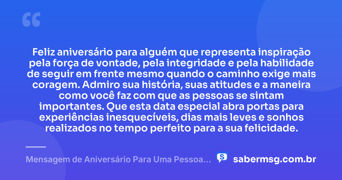 Feliz aniversário para alguém que representa inspiração pela força de vontade, pela integridade e pela habilidade de seguir em frente mesmo quando o caminho exige mais coragem. Admiro sua história, suas atitudes e a maneira como você faz com que as pessoas se sintam importantes. Que esta data especial abra portas para experiências inesquecíveis, dias mais leves e sonhos realizados no tempo perfeito para a sua felicidade. — Mensagem de Aniversário Para Uma Pessoa Que Admiro Muito