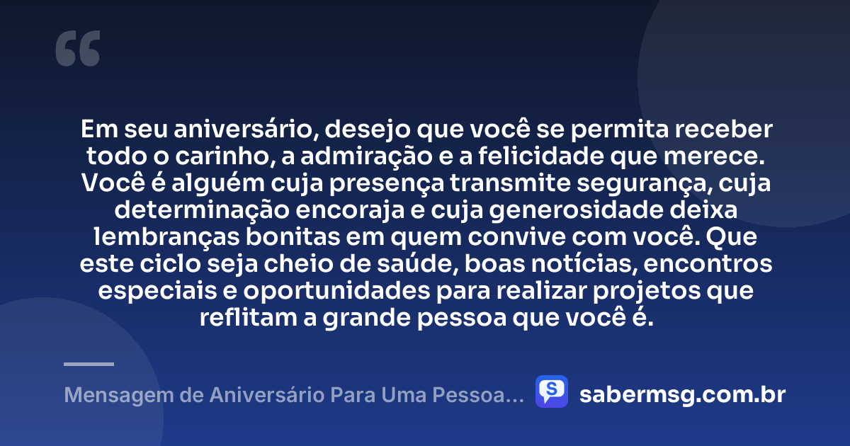 Em seu aniversário, desejo que você se permita receber todo o carinho, a admiração e a felicidade que merece. Você é alguém cuja presença transmite segurança, cuja determinação encoraja e cuja generosidade deixa lembranças bonitas em quem convive com você. Que este ciclo seja cheio de saúde, boas notícias, encontros especiais e oportunidades para realizar projetos que reflitam a grande pessoa que você é. — Mensagem de Aniversário Para Uma Pessoa Que Admiro Muito