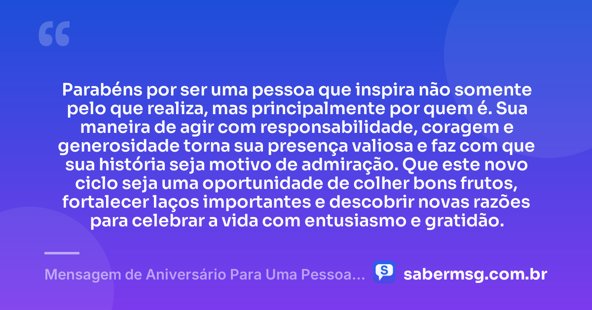 Parabéns por ser uma pessoa que inspira não somente pelo que realiza, mas principalmente por quem é. Sua maneira de agir com responsabilidade, coragem e generosidade torna sua presença valiosa e faz com que sua história seja motivo de admiração. Que este novo ciclo seja uma oportunidade de colher bons frutos, fortalecer laços importantes e descobrir novas razões para celebrar a vida com entusiasmo e gratidão. — Mensagem de Aniversário Para Uma Pessoa Que Admiro Muito