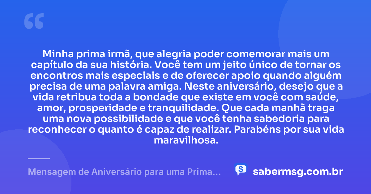 Minha prima irmã, que alegria poder comemorar mais um capítulo da sua história. Você tem um jeito único de tornar os encontros mais especiais e de oferecer apoio quando alguém precisa de uma palavra amiga. Neste aniversário, desejo que a vida retribua toda a bondade que existe em você com saúde, amor, prosperidade e tranquilidade. Que cada manhã traga uma nova possibilidade e que você tenha sabedoria para reconhecer o quanto é capaz de realizar. Parabéns por sua vida maravilhosa. — Mensagem de Aniversário para uma Prima Irmã