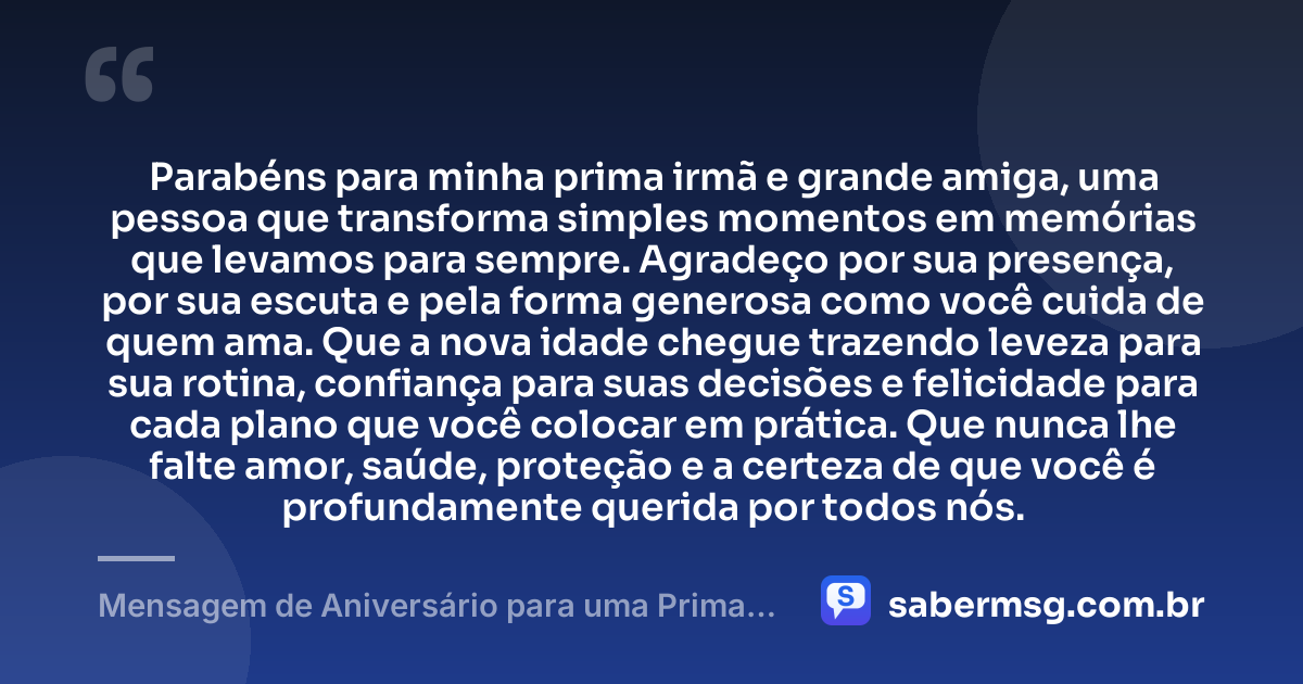 Parabéns para minha prima irmã e grande amiga, uma pessoa que transforma simples momentos em memórias que levamos para sempre. Agradeço por sua presença, por sua escuta e pela forma generosa como você cuida de quem ama. Que a nova idade chegue trazendo leveza para sua rotina, confiança para suas decisões e felicidade para cada plano que você colocar em prática. Que nunca lhe falte amor, saúde, proteção e a certeza de que você é profundamente querida por todos nós. — Mensagem de Aniversário para uma Prima Irmã
