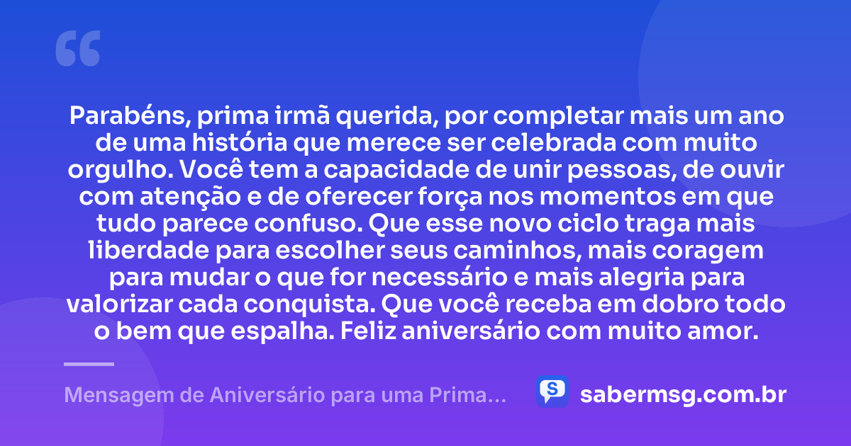 Parabéns, prima irmã querida, por completar mais um ano de uma história que merece ser celebrada com muito orgulho. Você tem a capacidade de unir pessoas, de ouvir com atenção e de oferecer força nos momentos em que tudo parece confuso. Que esse novo ciclo traga mais liberdade para escolher seus caminhos, mais coragem para mudar o que for necessário e mais alegria para valorizar cada conquista. Que você receba em dobro todo o bem que espalha. Feliz aniversário com muito amor. — Mensagem de Aniversário para uma Prima Irmã