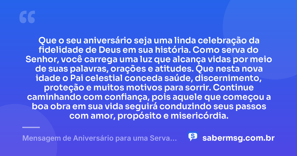 Que o seu aniversário seja uma linda celebração da fidelidade de Deus em sua história. Como serva do Senhor, você carrega uma luz que alcança vidas por meio de suas palavras, orações e atitudes. Que nesta nova idade o Pai celestial conceda saúde, discernimento, proteção e muitos motivos para sorrir. Continue caminhando com confiança, pois aquele que começou a boa obra em sua vida seguirá conduzindo seus passos com amor, propósito e misericórdia. — Mensagem de Aniversário para uma Serva de Deus