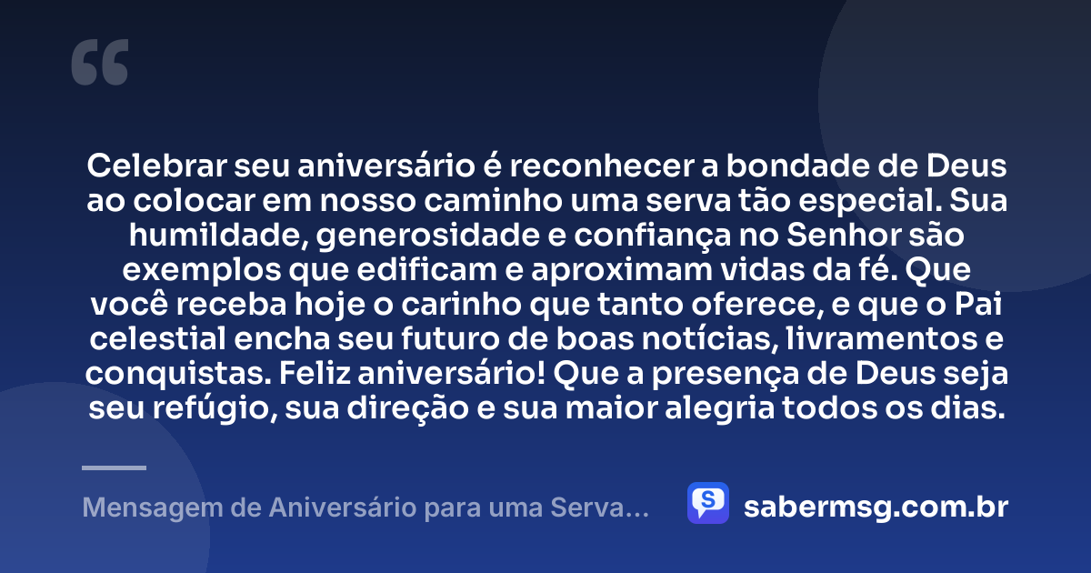 Celebrar seu aniversário é reconhecer a bondade de Deus ao colocar em nosso caminho uma serva tão especial. Sua humildade, generosidade e confiança no Senhor são exemplos que edificam e aproximam vidas da fé. Que você receba hoje o carinho que tanto oferece, e que o Pai celestial encha seu futuro de boas notícias, livramentos e conquistas. Feliz aniversário! Que a presença de Deus seja seu refúgio, sua direção e sua maior alegria todos os dias. — Mensagem de Aniversário para uma Serva de Deus