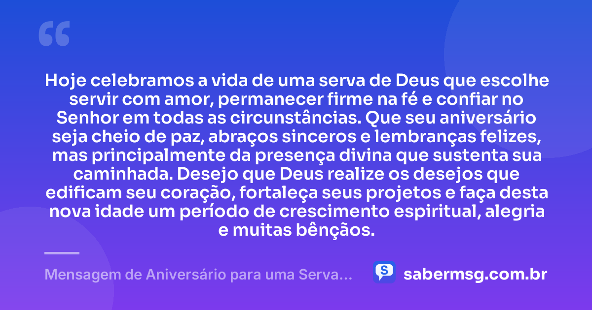 Hoje celebramos a vida de uma serva de Deus que escolhe servir com amor, permanecer firme na fé e confiar no Senhor em todas as circunstâncias. Que seu aniversário seja cheio de paz, abraços sinceros e lembranças felizes, mas principalmente da presença divina que sustenta sua caminhada. Desejo que Deus realize os desejos que edificam seu coração, fortaleça seus projetos e faça desta nova idade um período de crescimento espiritual, alegria e muitas bênçãos. — Mensagem de Aniversário para uma Serva de Deus