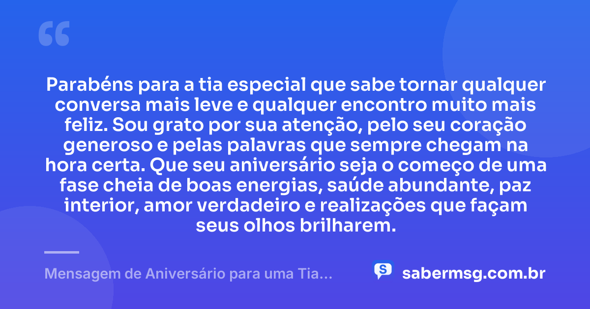 Parabéns para a tia especial que sabe tornar qualquer conversa mais leve e qualquer encontro muito mais feliz. Sou grato por sua atenção, pelo seu coração generoso e pelas palavras que sempre chegam na hora certa. Que seu aniversário seja o começo de uma fase cheia de boas energias, saúde abundante, paz interior, amor verdadeiro e realizações que façam seus olhos brilharem. — Mensagem de Aniversário para uma Tia Especial