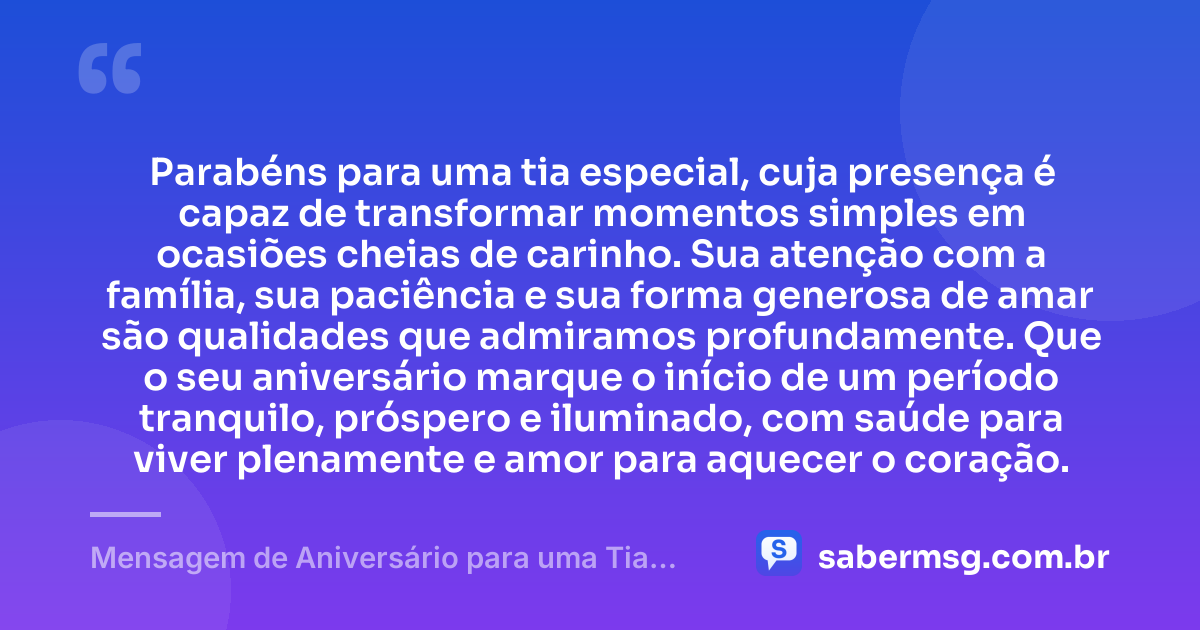 Parabéns para uma tia especial, cuja presença é capaz de transformar momentos simples em ocasiões cheias de carinho. Sua atenção com a família, sua paciência e sua forma generosa de amar são qualidades que admiramos profundamente. Que o seu aniversário marque o início de um período tranquilo, próspero e iluminado, com saúde para viver plenamente e amor para aquecer o coração. — Mensagem de Aniversário para uma Tia Especial