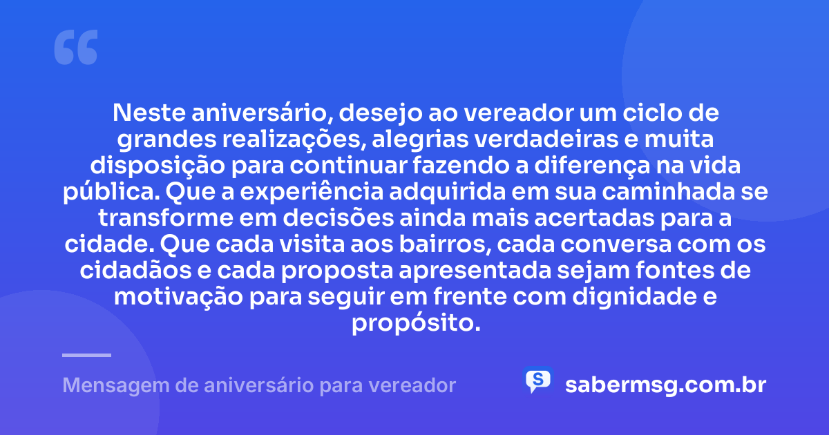 Neste aniversário, desejo ao vereador um ciclo de grandes realizações, alegrias verdadeiras e muita disposição para continuar fazendo a diferença na vida pública. Que a experiência adquirida em sua caminhada se transforme em decisões ainda mais acertadas para a cidade. Que cada visita aos bairros, cada conversa com os cidadãos e cada proposta apresentada sejam fontes de motivação para seguir em frente com dignidade e propósito. — Mensagem de aniversário para vereador