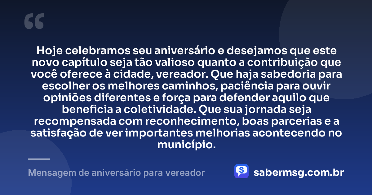 Hoje celebramos seu aniversário e desejamos que este novo capítulo seja tão valioso quanto a contribuição que você oferece à cidade, vereador. Que haja sabedoria para escolher os melhores caminhos, paciência para ouvir opiniões diferentes e força para defender aquilo que beneficia a coletividade. Que sua jornada seja recompensada com reconhecimento, boas parcerias e a satisfação de ver importantes melhorias acontecendo no município. — Mensagem de aniversário para vereador