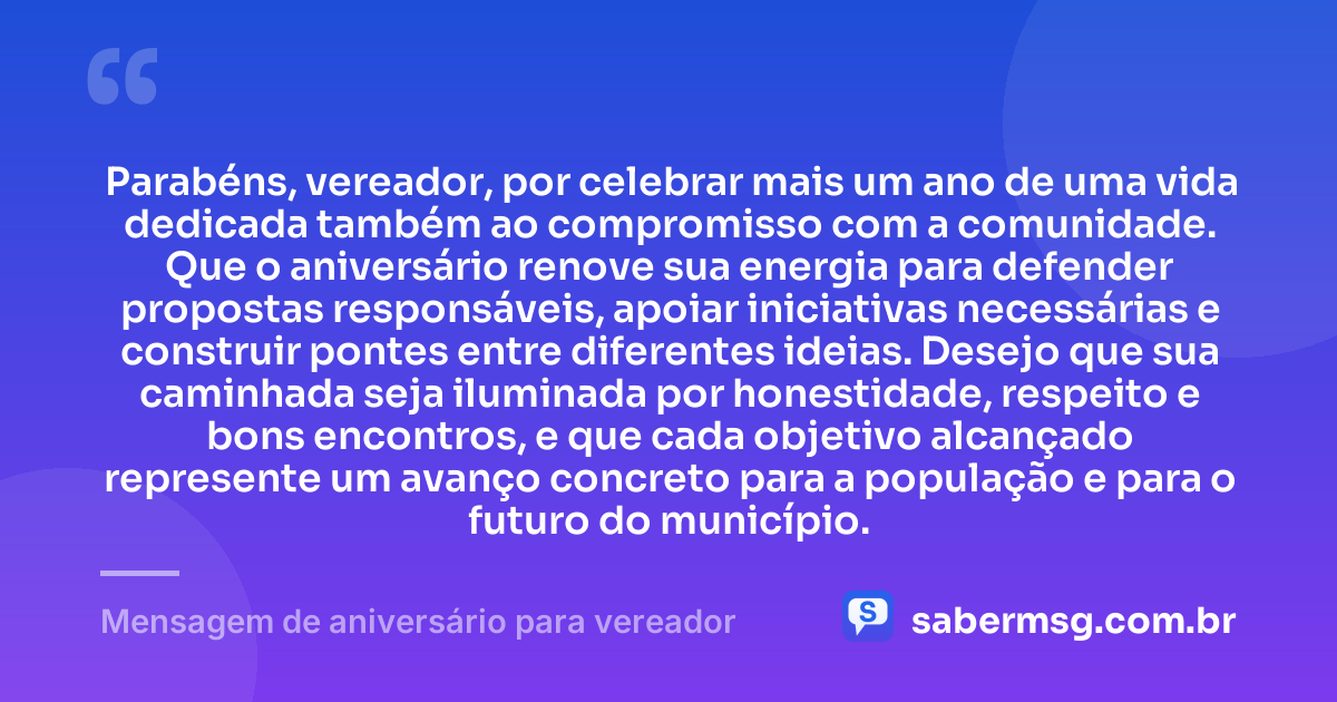 Parabéns, vereador, por celebrar mais um ano de uma vida dedicada também ao compromisso com a comunidade. Que o aniversário renove sua energia para defender propostas responsáveis, apoiar iniciativas necessárias e construir pontes entre diferentes ideias. Desejo que sua caminhada seja iluminada por honestidade, respeito e bons encontros, e que cada objetivo alcançado represente um avanço concreto para a população e para o futuro do município. — Mensagem de aniversário para vereador