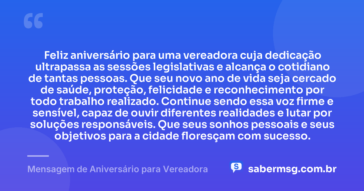 Feliz aniversário para uma vereadora cuja dedicação ultrapassa as sessões legislativas e alcança o cotidiano de tantas pessoas. Que seu novo ano de vida seja cercado de saúde, proteção, felicidade e reconhecimento por todo trabalho realizado. Continue sendo essa voz firme e sensível, capaz de ouvir diferentes realidades e lutar por soluções responsáveis. Que seus sonhos pessoais e seus objetivos para a cidade floresçam com sucesso. — Mensagem de Aniversário para Vereadora