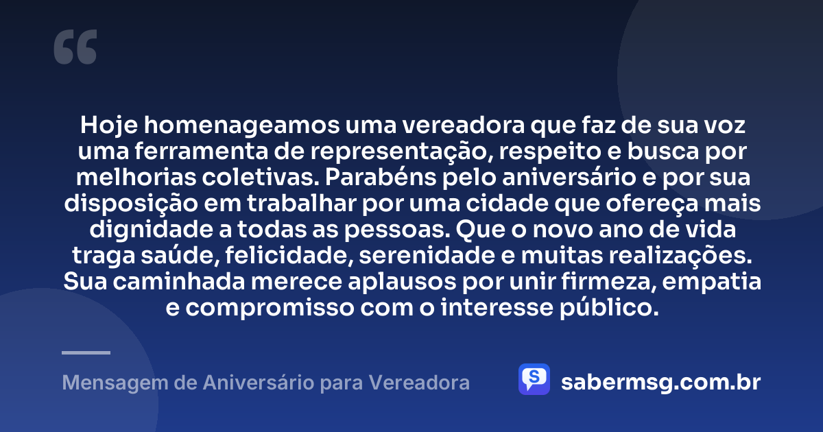 Hoje homenageamos uma vereadora que faz de sua voz uma ferramenta de representação, respeito e busca por melhorias coletivas. Parabéns pelo aniversário e por sua disposição em trabalhar por uma cidade que ofereça mais dignidade a todas as pessoas. Que o novo ano de vida traga saúde, felicidade, serenidade e muitas realizações. Sua caminhada merece aplausos por unir firmeza, empatia e compromisso com o interesse público. — Mensagem de Aniversário para Vereadora