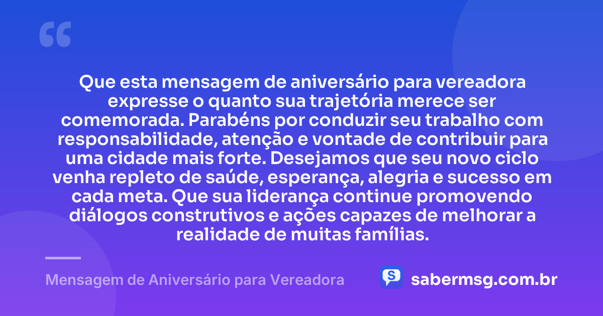 Que esta mensagem de aniversário para vereadora expresse o quanto sua trajetória merece ser comemorada. Parabéns por conduzir seu trabalho com responsabilidade, atenção e vontade de contribuir para uma cidade mais forte. Desejamos que seu novo ciclo venha repleto de saúde, esperança, alegria e sucesso em cada meta. Que sua liderança continue promovendo diálogos construtivos e ações capazes de melhorar a realidade de muitas famílias. — Mensagem de Aniversário para Vereadora