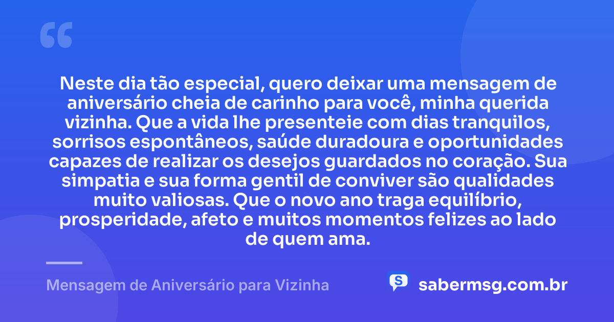 Neste dia tão especial, quero deixar uma mensagem de aniversário cheia de carinho para você, minha querida vizinha. Que a vida lhe presenteie com dias tranquilos, sorrisos espontâneos, saúde duradoura e oportunidades capazes de realizar os desejos guardados no coração. Sua simpatia e sua forma gentil de conviver são qualidades muito valiosas. Que o novo ano traga equilíbrio, prosperidade, afeto e muitos momentos felizes ao lado de quem ama. — Mensagem de Aniversário para Vizinha