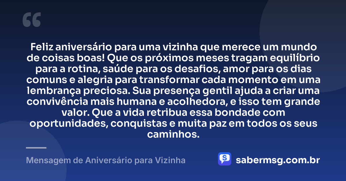 Feliz aniversário para uma vizinha que merece um mundo de coisas boas! Que os próximos meses tragam equilíbrio para a rotina, saúde para os desafios, amor para os dias comuns e alegria para transformar cada momento em uma lembrança preciosa. Sua presença gentil ajuda a criar uma convivência mais humana e acolhedora, e isso tem grande valor. Que a vida retribua essa bondade com oportunidades, conquistas e muita paz em todos os seus caminhos. — Mensagem de Aniversário para Vizinha
