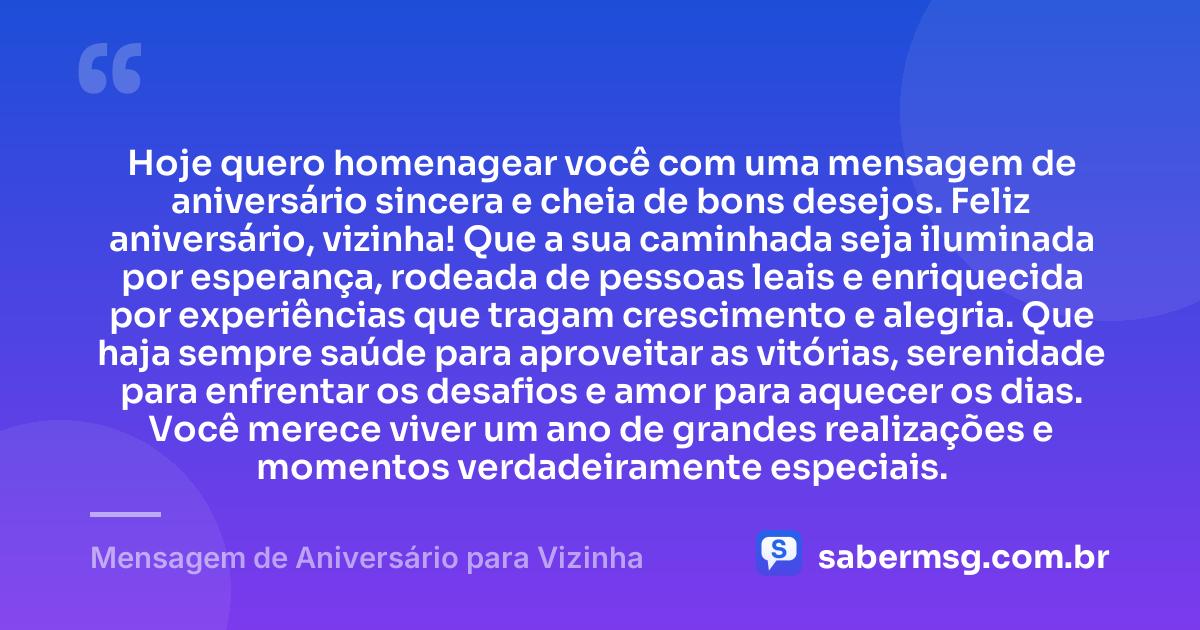 Hoje quero homenagear você com uma mensagem de aniversário sincera e cheia de bons desejos. Feliz aniversário, vizinha! Que a sua caminhada seja iluminada por esperança, rodeada de pessoas leais e enriquecida por experiências que tragam crescimento e alegria. Que haja sempre saúde para aproveitar as vitórias, serenidade para enfrentar os desafios e amor para aquecer os dias. Você merece viver um ano de grandes realizações e momentos verdadeiramente especiais. — Mensagem de Aniversário para Vizinha