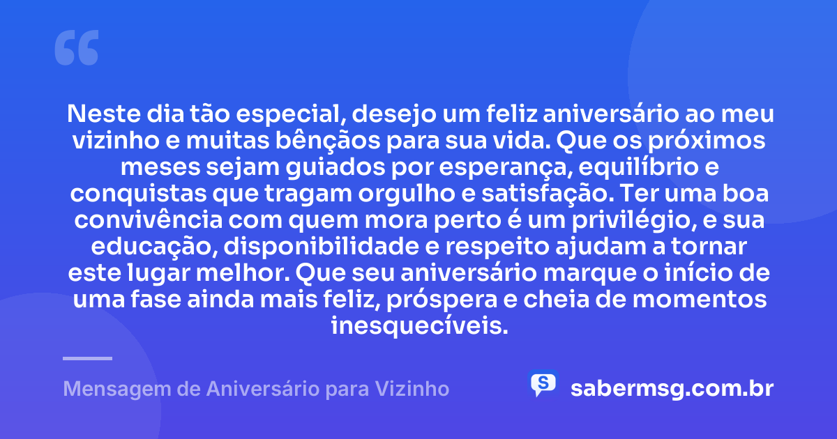 Neste dia tão especial, desejo um feliz aniversário ao meu vizinho e muitas bênçãos para sua vida. Que os próximos meses sejam guiados por esperança, equilíbrio e conquistas que tragam orgulho e satisfação. Ter uma boa convivência com quem mora perto é um privilégio, e sua educação, disponibilidade e respeito ajudam a tornar este lugar melhor. Que seu aniversário marque o início de uma fase ainda mais feliz, próspera e cheia de momentos inesquecíveis. — Mensagem de Aniversário para Vizinho