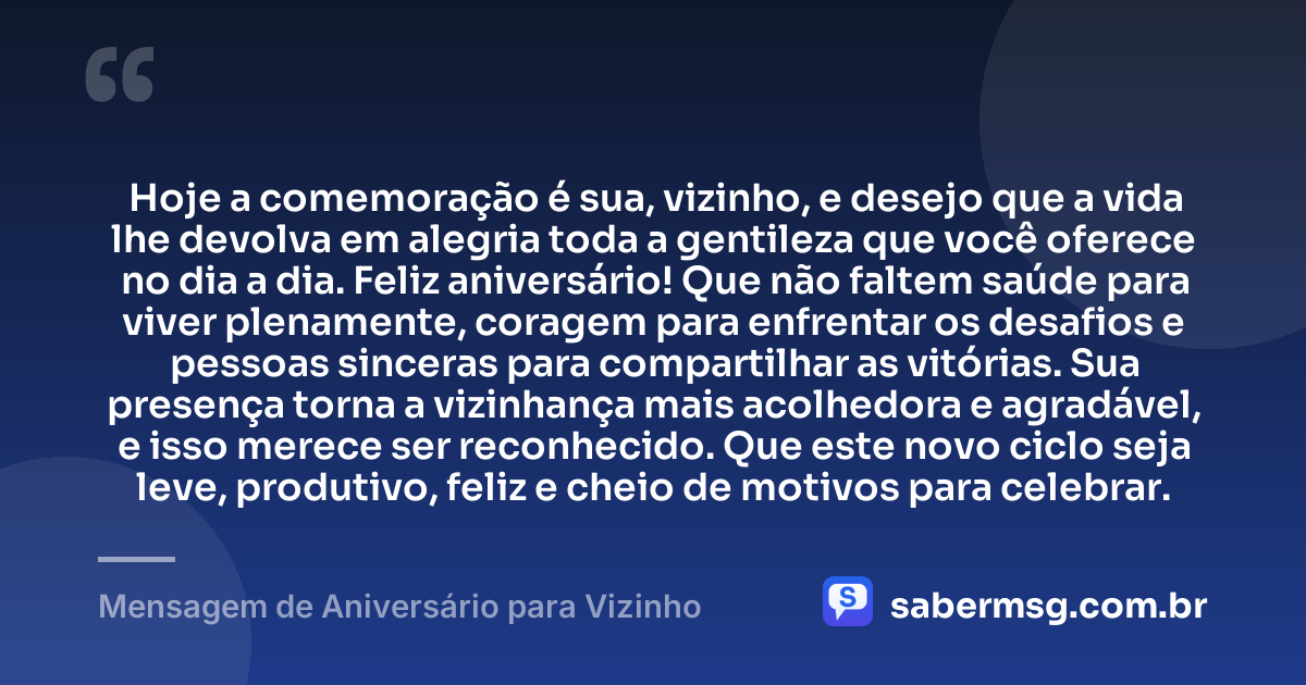 Hoje a comemoração é sua, vizinho, e desejo que a vida lhe devolva em alegria toda a gentileza que você oferece no dia a dia. Feliz aniversário! Que não faltem saúde para viver plenamente, coragem para enfrentar os desafios e pessoas sinceras para compartilhar as vitórias. Sua presença torna a vizinhança mais acolhedora e agradável, e isso merece ser reconhecido. Que este novo ciclo seja leve, produtivo, feliz e cheio de motivos para celebrar. — Mensagem de Aniversário para Vizinho