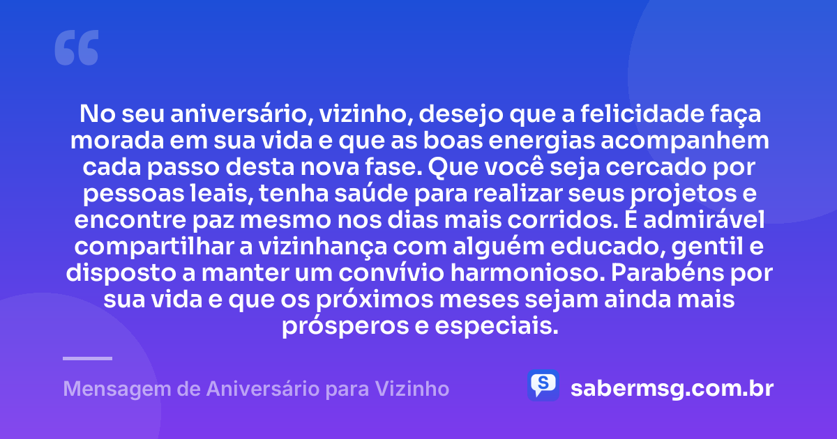 No seu aniversário, vizinho, desejo que a felicidade faça morada em sua vida e que as boas energias acompanhem cada passo desta nova fase. Que você seja cercado por pessoas leais, tenha saúde para realizar seus projetos e encontre paz mesmo nos dias mais corridos. É admirável compartilhar a vizinhança com alguém educado, gentil e disposto a manter um convívio harmonioso. Parabéns por sua vida e que os próximos meses sejam ainda mais prósperos e especiais. — Mensagem de Aniversário para Vizinho