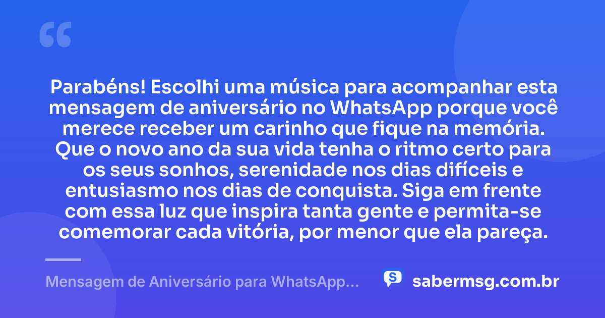 Parabéns! Escolhi uma música para acompanhar esta mensagem de aniversário no WhatsApp porque você merece receber um carinho que fique na memória. Que o novo ano da sua vida tenha o ritmo certo para os seus sonhos, serenidade nos dias difíceis e entusiasmo nos dias de conquista. Siga em frente com essa luz que inspira tanta gente e permita-se comemorar cada vitória, por menor que ela pareça. — Mensagem de Aniversário para WhatsApp com Música