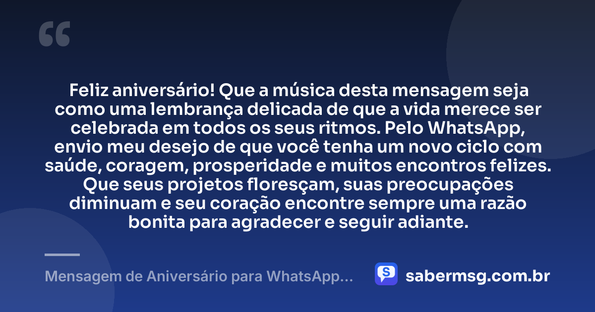 Feliz aniversário! Que a música desta mensagem seja como uma lembrança delicada de que a vida merece ser celebrada em todos os seus ritmos. Pelo WhatsApp, envio meu desejo de que você tenha um novo ciclo com saúde, coragem, prosperidade e muitos encontros felizes. Que seus projetos floresçam, suas preocupações diminuam e seu coração encontre sempre uma razão bonita para agradecer e seguir adiante. — Mensagem de Aniversário para WhatsApp com Música