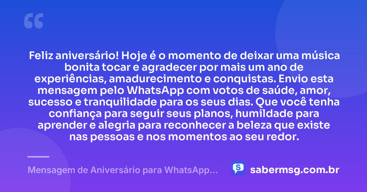 Feliz aniversário! Hoje é o momento de deixar uma música bonita tocar e agradecer por mais um ano de experiências, amadurecimento e conquistas. Envio esta mensagem pelo WhatsApp com votos de saúde, amor, sucesso e tranquilidade para os seus dias. Que você tenha confiança para seguir seus planos, humildade para aprender e alegria para reconhecer a beleza que existe nas pessoas e nos momentos ao seu redor. — Mensagem de Aniversário para WhatsApp com Música