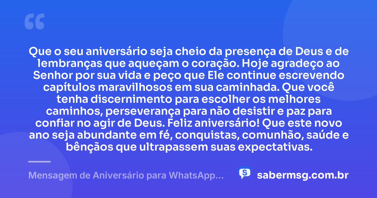 Que o seu aniversário seja cheio da presença de Deus e de lembranças que aqueçam o coração. Hoje agradeço ao Senhor por sua vida e peço que Ele continue escrevendo capítulos maravilhosos em sua caminhada. Que você tenha discernimento para escolher os melhores caminhos, perseverança para não desistir e paz para confiar no agir de Deus. Feliz aniversário! Que este novo ano seja abundante em fé, conquistas, comunhão, saúde e bênçãos que ultrapassem suas expectativas. — Mensagem de Aniversário para WhatsApp Evangélica