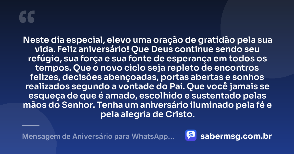 Neste dia especial, elevo uma oração de gratidão pela sua vida. Feliz aniversário! Que Deus continue sendo seu refúgio, sua força e sua fonte de esperança em todos os tempos. Que o novo ciclo seja repleto de encontros felizes, decisões abençoadas, portas abertas e sonhos realizados segundo a vontade do Pai. Que você jamais se esqueça de que é amado, escolhido e sustentado pelas mãos do Senhor. Tenha um aniversário iluminado pela fé e pela alegria de Cristo. — Mensagem de Aniversário para WhatsApp Evangélica