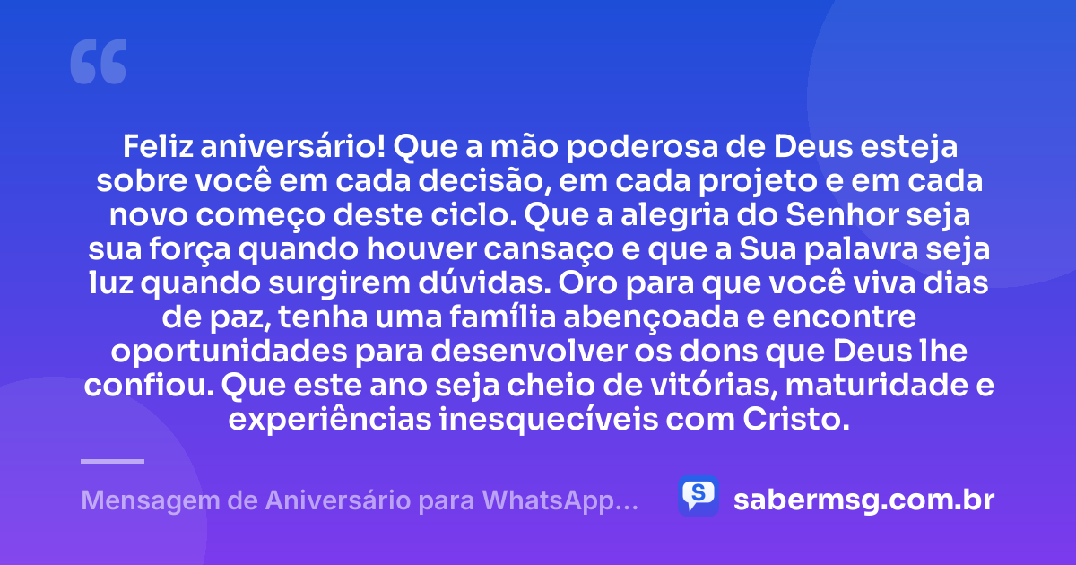 Feliz aniversário! Que a mão poderosa de Deus esteja sobre você em cada decisão, em cada projeto e em cada novo começo deste ciclo. Que a alegria do Senhor seja sua força quando houver cansaço e que a Sua palavra seja luz quando surgirem dúvidas. Oro para que você viva dias de paz, tenha uma família abençoada e encontre oportunidades para desenvolver os dons que Deus lhe confiou. Que este ano seja cheio de vitórias, maturidade e experiências inesquecíveis com Cristo. — Mensagem de Aniversário para WhatsApp Evangélica