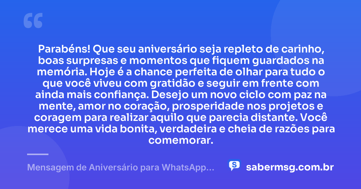 Parabéns! Que seu aniversário seja repleto de carinho, boas surpresas e momentos que fiquem guardados na memória. Hoje é a chance perfeita de olhar para tudo o que você viveu com gratidão e seguir em frente com ainda mais confiança. Desejo um novo ciclo com paz na mente, amor no coração, prosperidade nos projetos e coragem para realizar aquilo que parecia distante. Você merece uma vida bonita, verdadeira e cheia de razões para comemorar. — Mensagem de Aniversário para WhatsApp Grátis