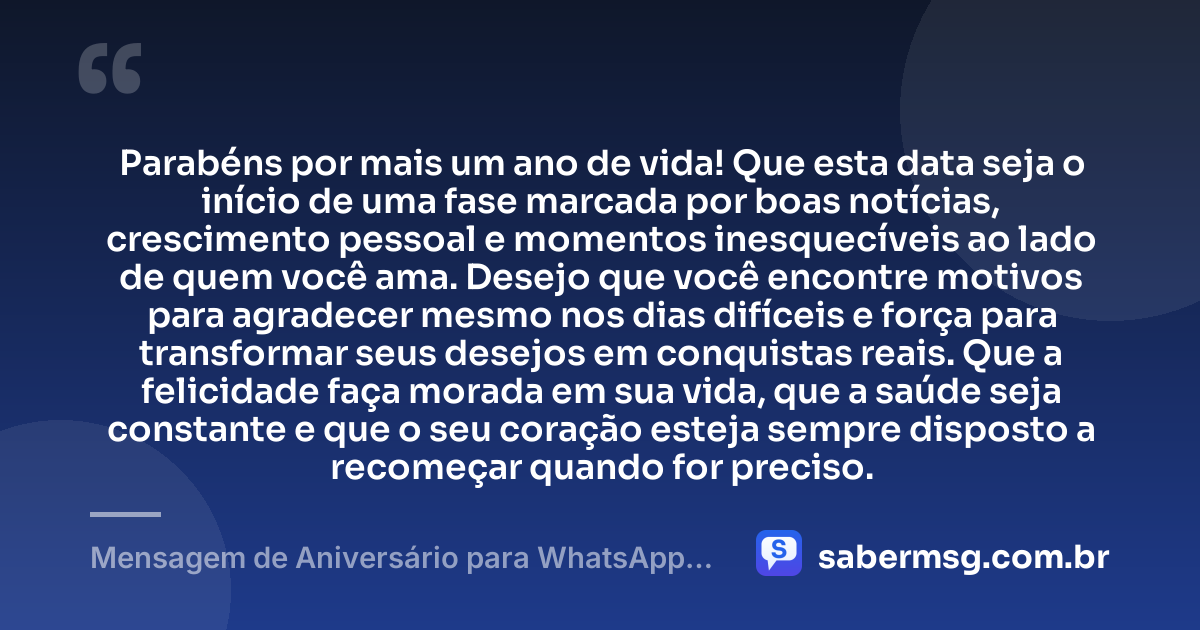 Parabéns por mais um ano de vida! Que esta data seja o início de uma fase marcada por boas notícias, crescimento pessoal e momentos inesquecíveis ao lado de quem você ama. Desejo que você encontre motivos para agradecer mesmo nos dias difíceis e força para transformar seus desejos em conquistas reais. Que a felicidade faça morada em sua vida, que a saúde seja constante e que o seu coração esteja sempre disposto a recomeçar quando for preciso. — Mensagem de Aniversário para WhatsApp Grátis