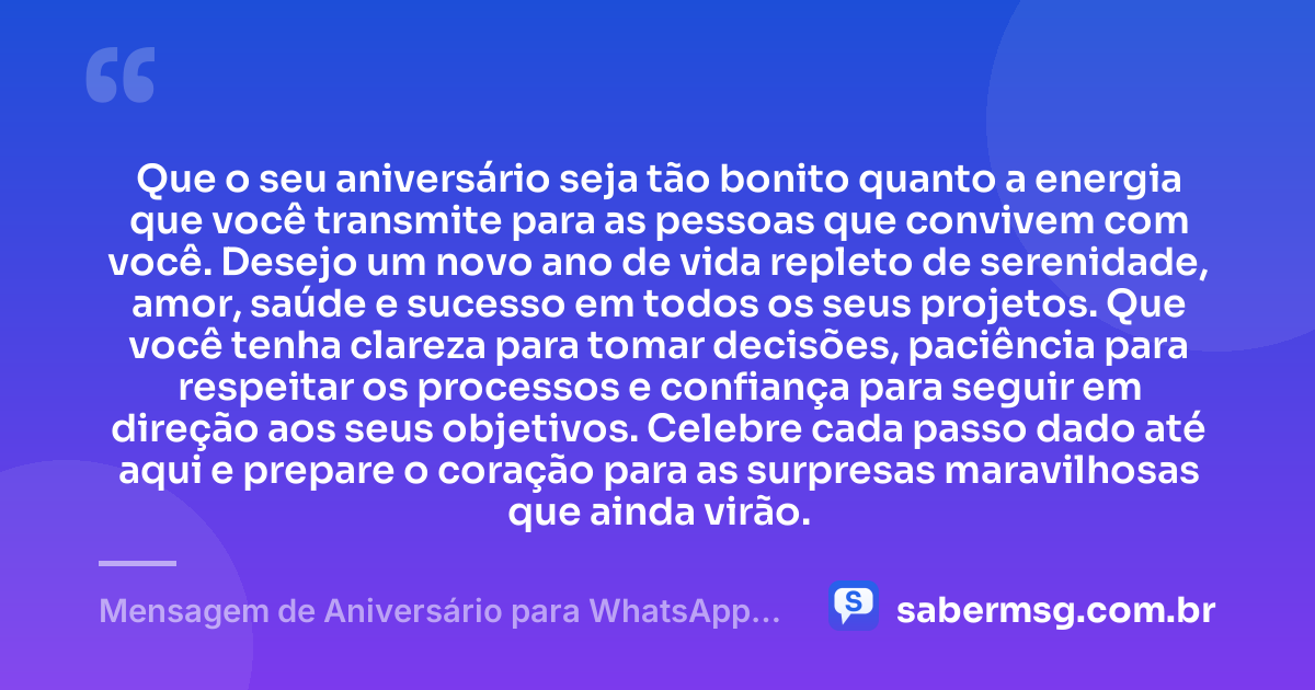 Que o seu aniversário seja tão bonito quanto a energia que você transmite para as pessoas que convivem com você. Desejo um novo ano de vida repleto de serenidade, amor, saúde e sucesso em todos os seus projetos. Que você tenha clareza para tomar decisões, paciência para respeitar os processos e confiança para seguir em direção aos seus objetivos. Celebre cada passo dado até aqui e prepare o coração para as surpresas maravilhosas que ainda virão. — Mensagem de Aniversário para WhatsApp Grátis